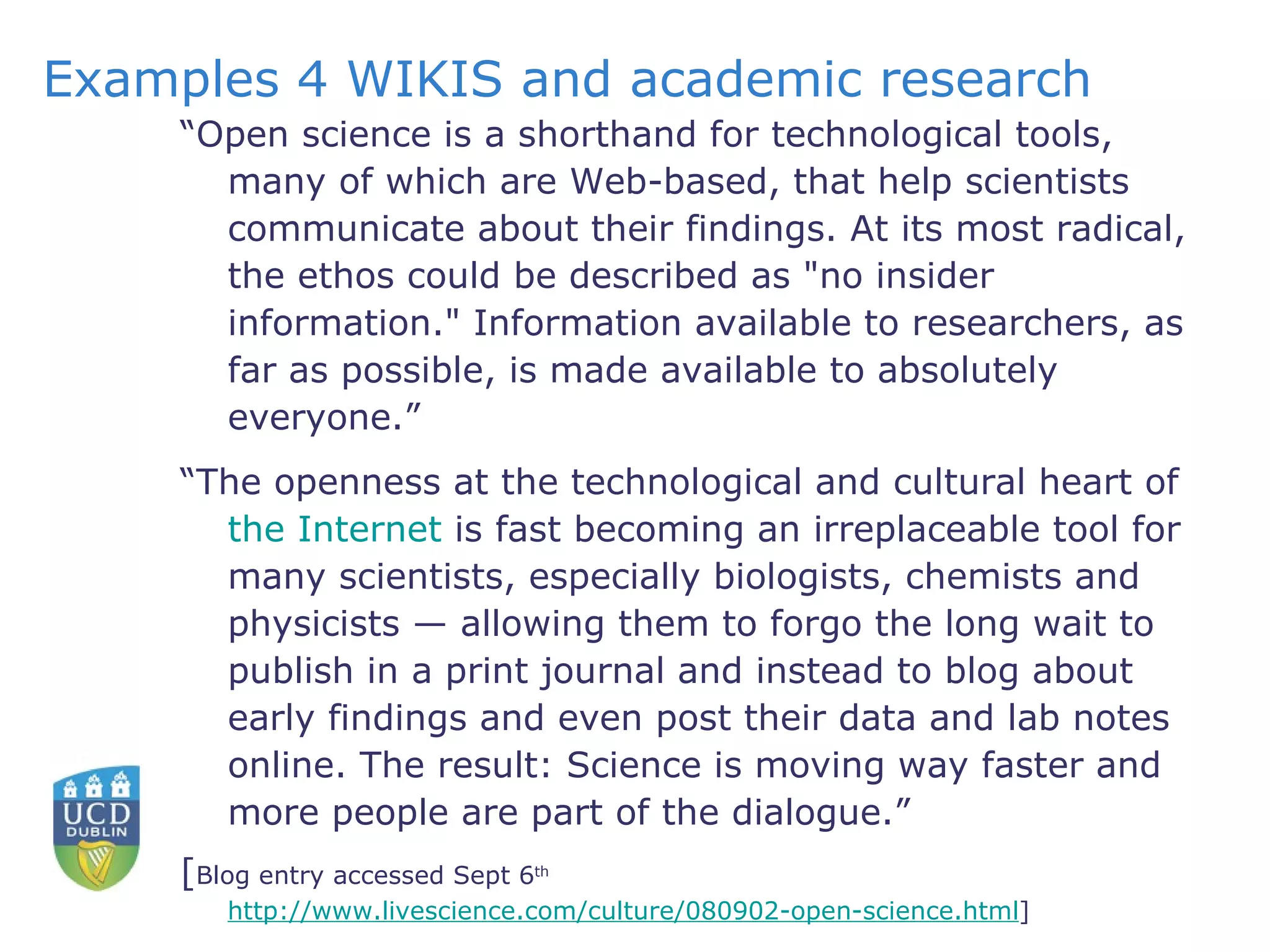 Examples 4 WIKIS and academic research “ Open science is a shorthand for technological tools, many of which are Web-based, that help scientists communicate about their findings. At its most radical, the ethos could be described as "no insider information." Information available to researchers, as far as possible, is made available to absolutely everyone.” “ The openness at the technological and cultural heart of  the Internet  is fast becoming an irreplaceable tool for many scientists, especially biologists, chemists and physicists — allowing them to forgo the long wait to publish in a print journal and instead to blog about early findings and even post their data and lab notes online. The result: Science is moving way faster and more people are part of the dialogue.” [ Blog entry accessed Sept 6 th   http://www.livescience.com/culture/080902-open-science.html ]  