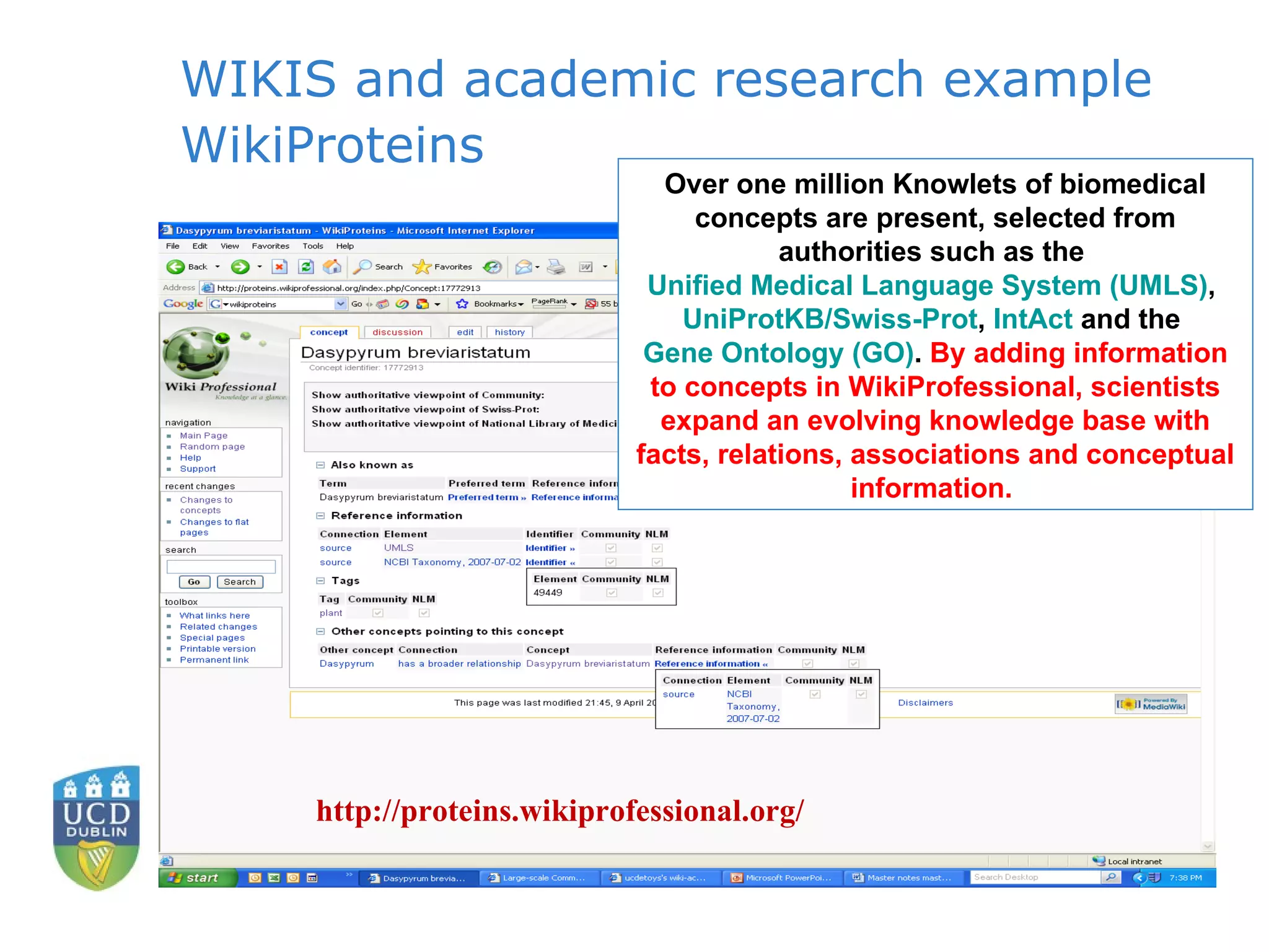 WIKIS and academic research example WikiProteins Over one million Knowlets of biomedical concepts are present, selected from authorities such as the  Unified Medical Language System (UMLS) ,  UniProtKB /Swiss-Prot ,  IntAct  and the  Gene Ontology (GO) .  By adding information to concepts in WikiProfessional, scientists expand an evolving knowledge base with facts, relations, associations and conceptual information.  http://proteins.wikiprofessional.org/ 