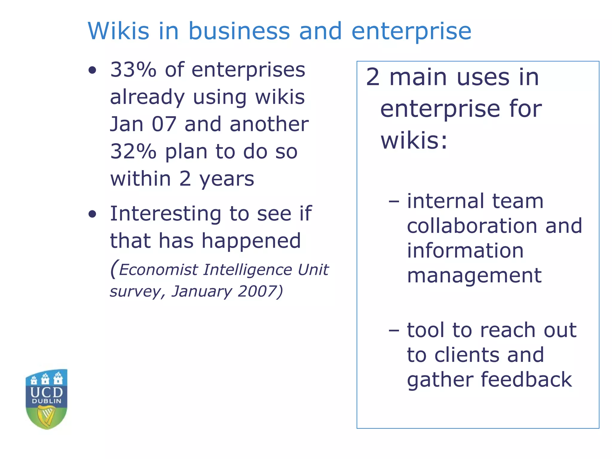 Wikis in business and enterprise 33% of enterprises already using wikis Jan 07 and another 32% plan to do so within 2 years  Interesting to see if that has happened ( Economist Intelligence Unit survey, January 2007)  2 main uses in enterprise for wikis: internal team collaboration and information management tool to reach out to clients and gather feedback 