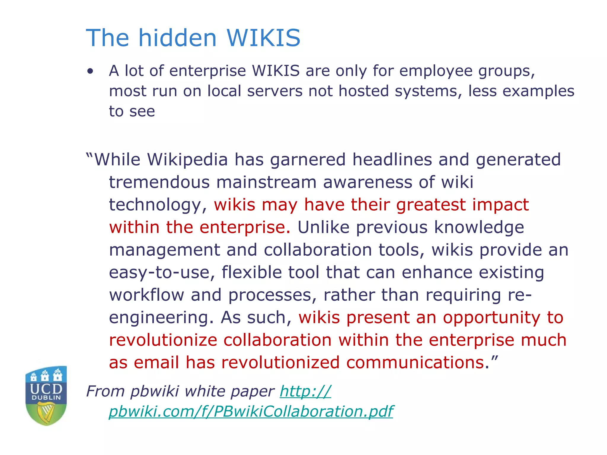 The hidden WIKIS A lot of enterprise WIKIS are only for employee groups, most run on local servers not hosted systems, less examples to see “ While Wikipedia has garnered headlines and generated tremendous mainstream awareness of wiki technology,  wikis may have their greatest impact within the enterprise.  Unlike previous knowledge management and collaboration tools, wikis provide an easy-to-use, flexible tool that can enhance existing workflow and processes, rather than requiring re-engineering. As such,  wikis present an opportunity to revolutionize collaboration within the enterprise much as email has revolutionized communications .”  From pbwiki white paper  http:// pbwiki.com/f/PBwikiCollaboration.pdf     