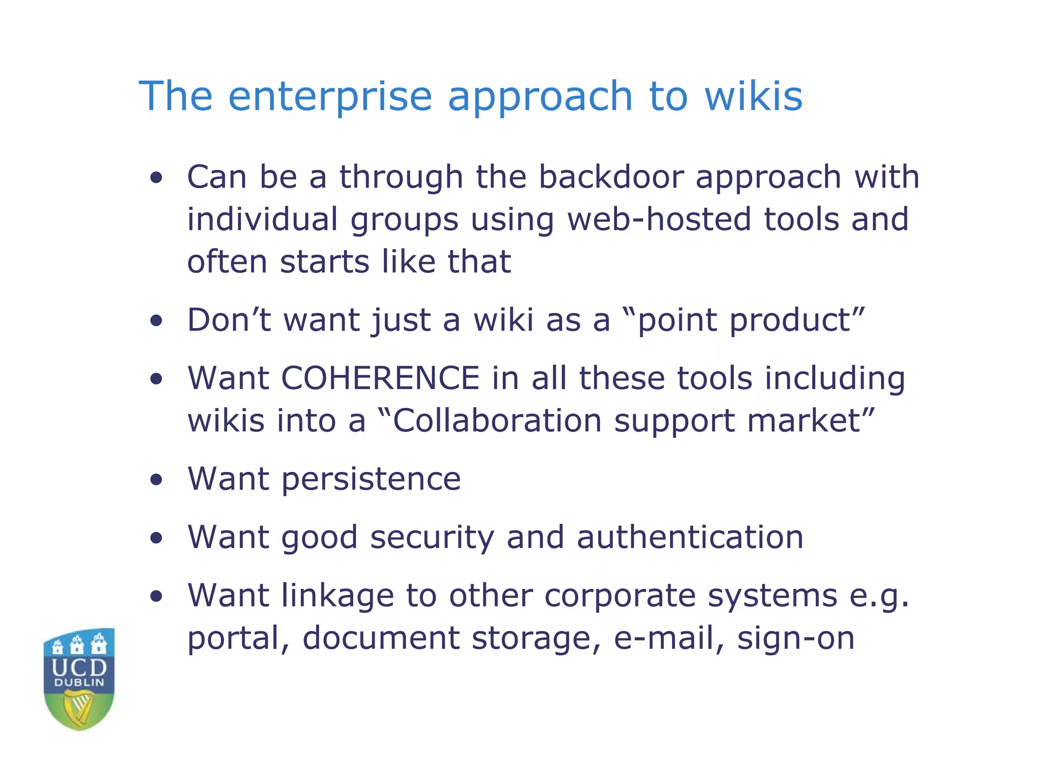 The enterprise approach to wikis Can be a through the backdoor approach with individual groups using web-hosted tools and often starts like that Don’t want just a wiki as a “point product” Want COHERENCE in all these tools including wikis into a “Collaboration support market” Want persistence Want good security and authentication Want linkage to other corporate systems e.g. portal, document storage, e-mail, sign-on 