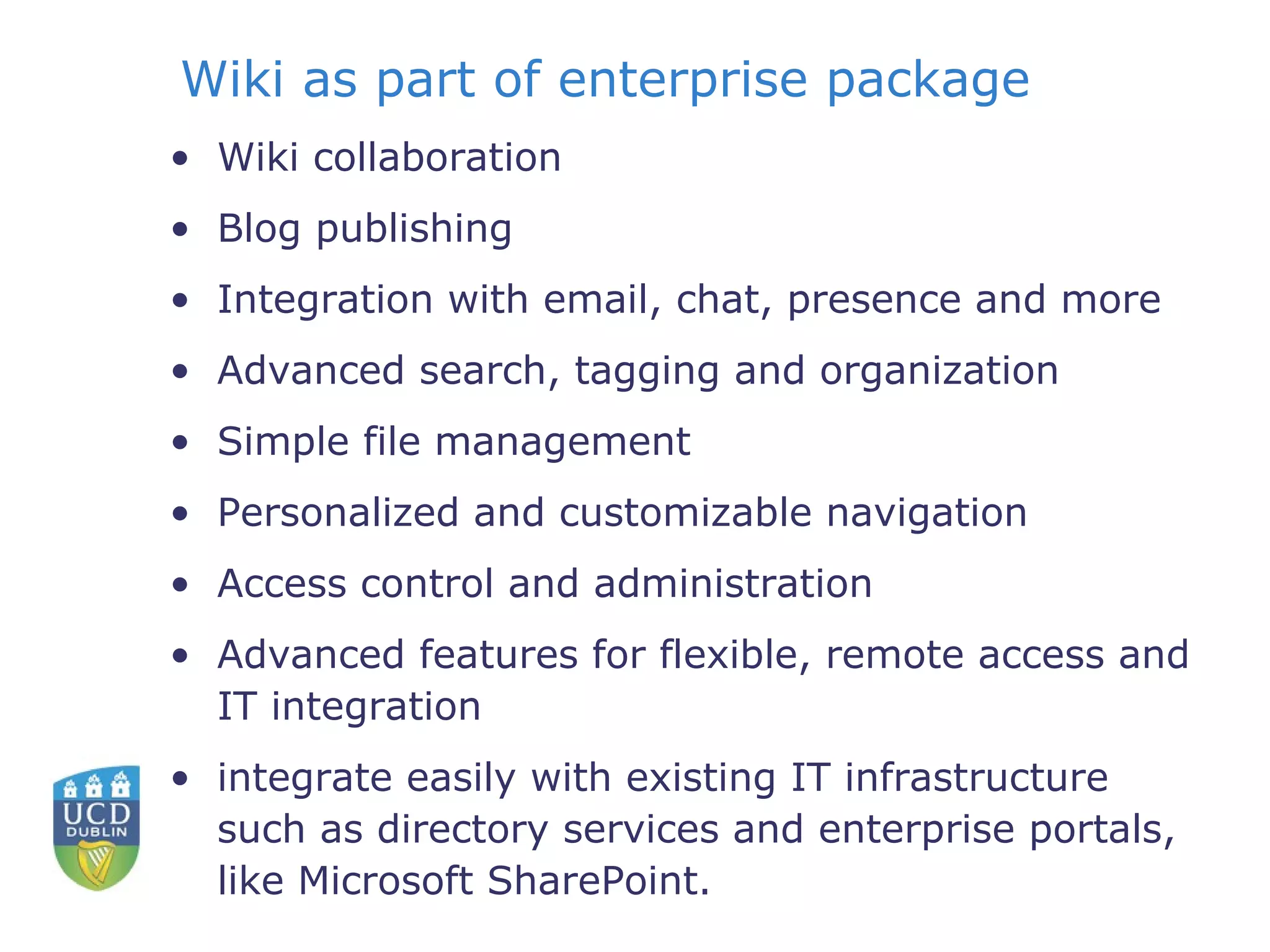 Wiki as part of enterprise package Wiki collaboration  Blog publishing  Integration with email, chat, presence and more  Advanced search, tagging and organization  Simple file management  Personalized and customizable navigation  Access control and administration  Advanced features for flexible, remote access and IT integration  integrate easily with existing IT infrastructure such as directory services and enterprise portals, like Microsoft SharePoint.  