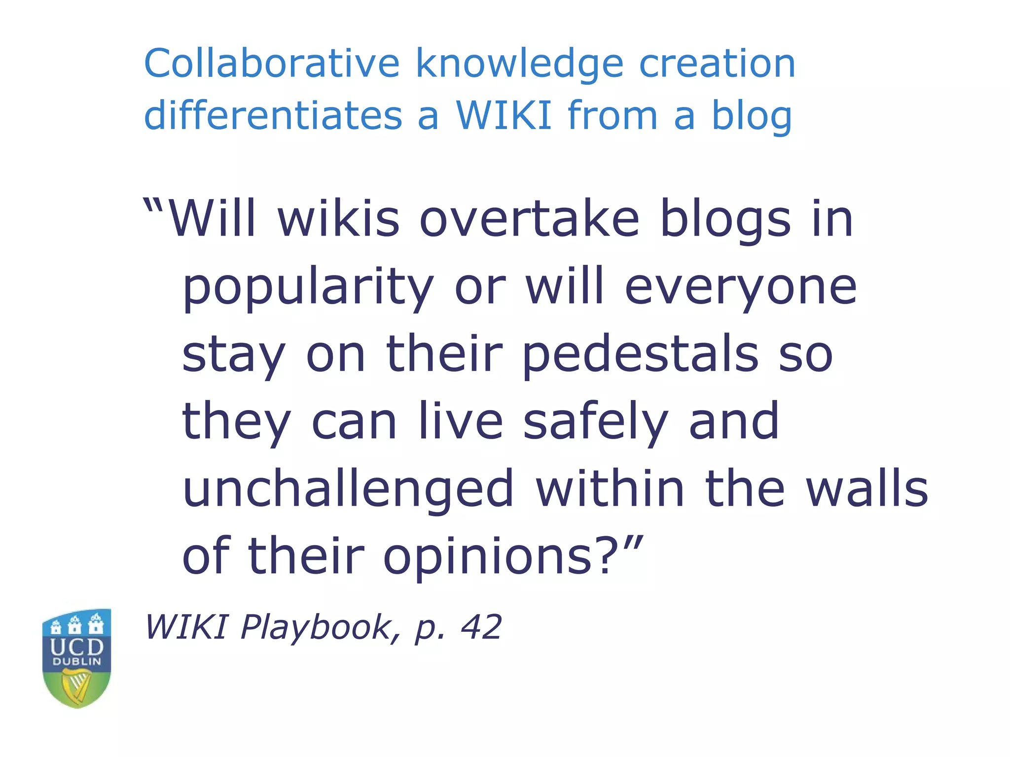 “ Will wikis overtake blogs in popularity or will everyone stay on their pedestals so they can live safely and unchallenged within the walls of their opinions?” WIKI Playbook, p. 42 Collaborative knowledge creation differentiates a WIKI from a blog 