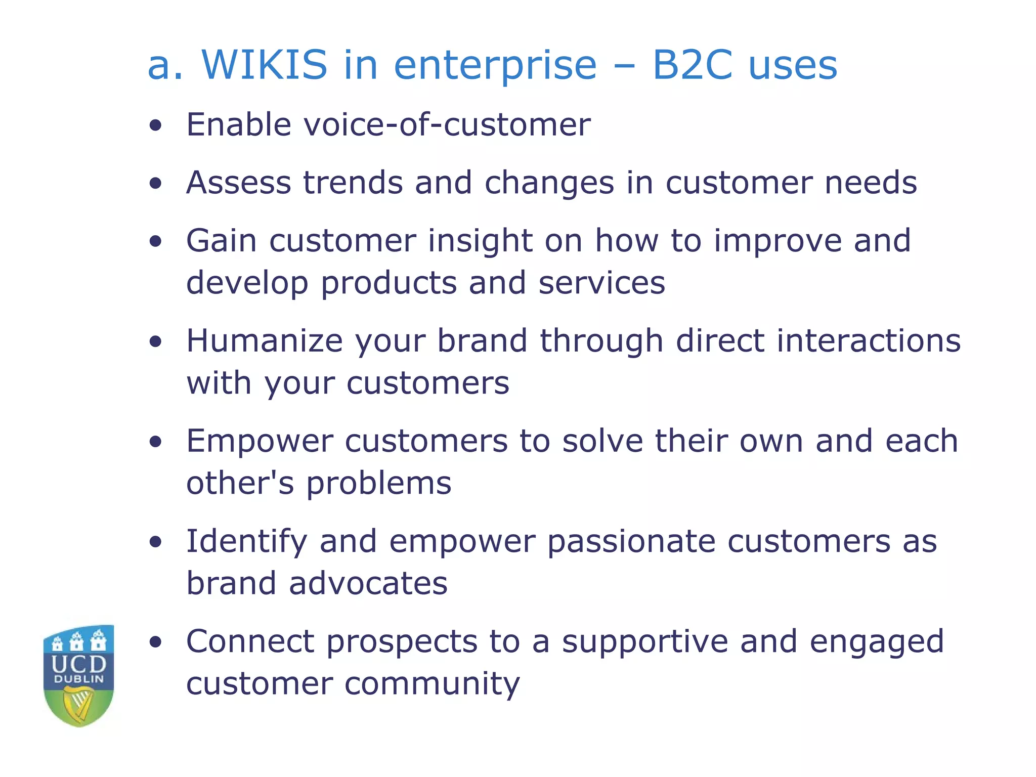 a. WIKIS in enterprise – B2C uses Enable voice-of-customer  Assess trends and changes in customer needs  Gain customer insight on how to improve and develop products and services  Humanize your brand through direct interactions with your customers  Empower customers to solve their own and each other's problems  Identify and empower passionate customers as brand advocates  Connect prospects to a supportive and engaged customer community  