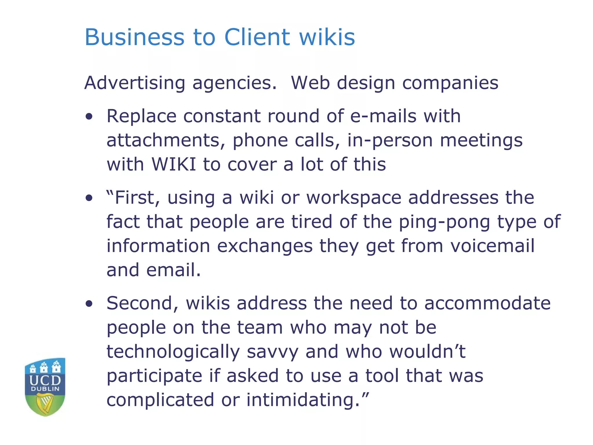 Business to Client wikis Advertising agencies.  Web design companies Replace constant round of e-mails with attachments, phone calls, in-person meetings with WIKI to cover a lot of this “ First, using a wiki or workspace addresses the fact that people are tired of the ping-pong type of information exchanges they get from voicemail and email. Second, wikis address the need to accommodate people on the team who may not be technologically savvy and who wouldn’t participate if asked to use a tool that was complicated or intimidating.” 