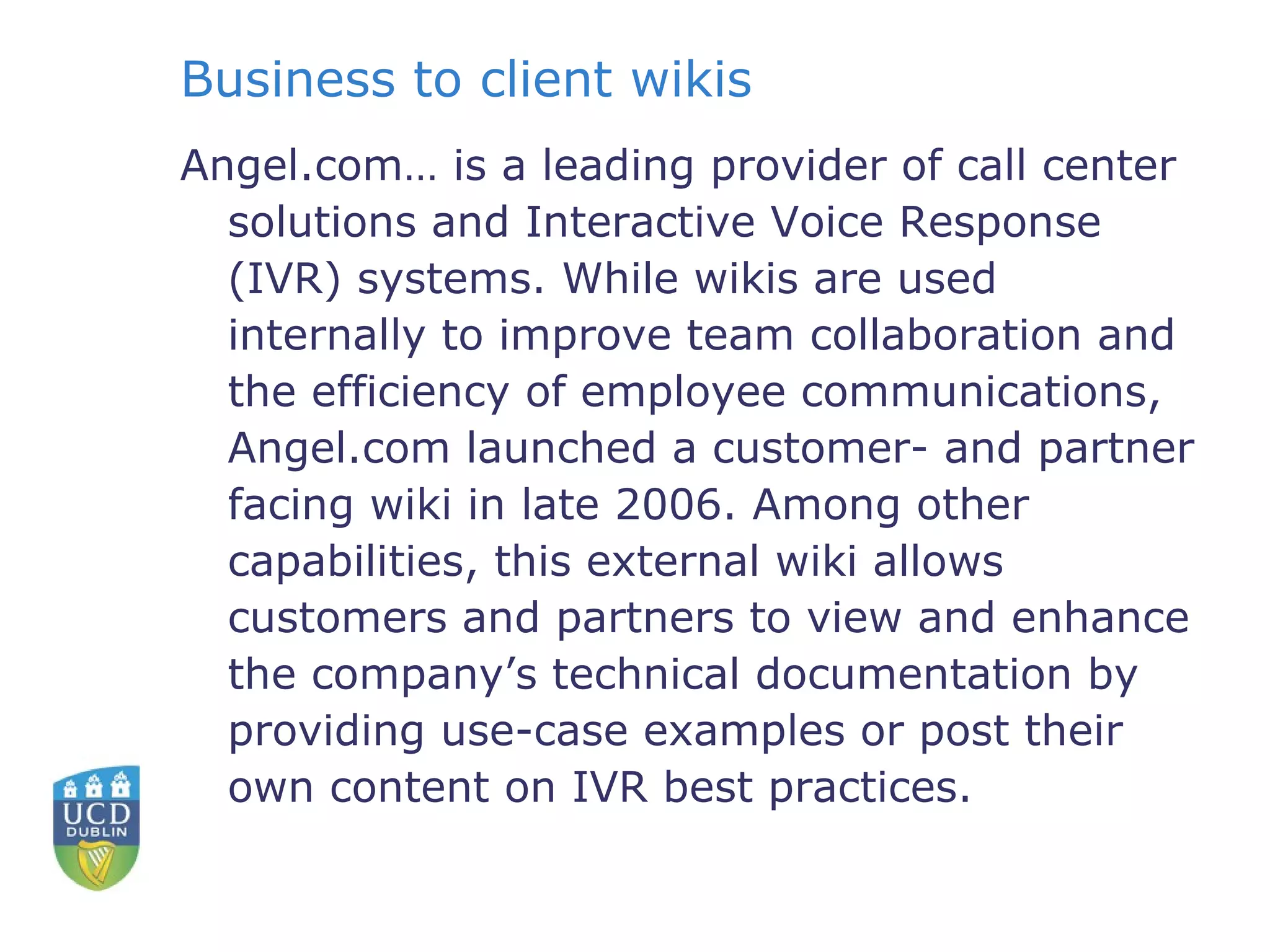 Business to client wikis Angel.com… is a leading provider of call center solutions and Interactive Voice Response (IVR) systems. While wikis are used internally to improve team collaboration and the efficiency of employee communications, Angel.com launched a customer- and partner facing wiki in late 2006. Among other capabilities, this external wiki allows customers and partners to view and enhance the company’s technical documentation by providing use-case examples or post their own content on IVR best practices. 