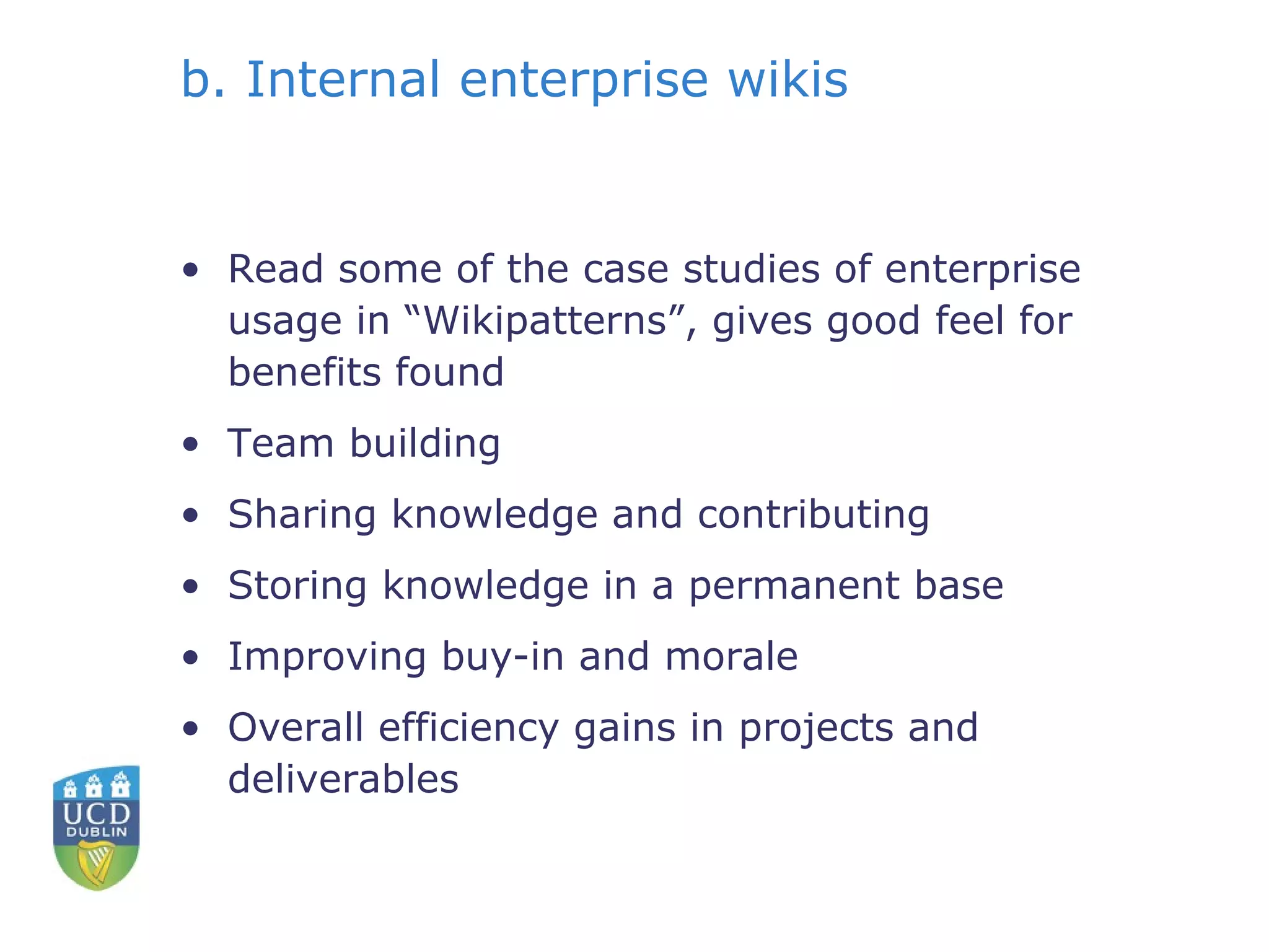 b. Internal enterprise wikis Read some of the case studies of enterprise usage in “Wikipatterns”, gives good feel for benefits found Team building Sharing knowledge and contributing Storing knowledge in a permanent base Improving buy-in and morale Overall efficiency gains in projects and deliverables 