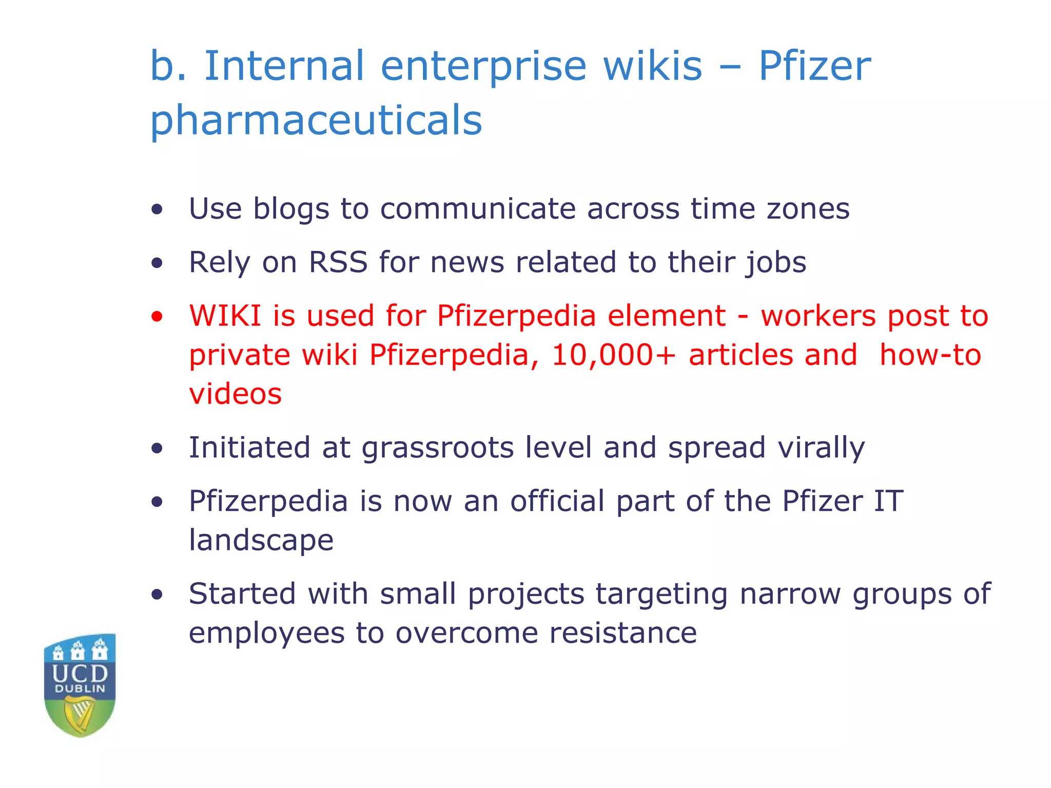 b. Internal enterprise wikis – Pfizer pharmaceuticals Use blogs to communicate across time zones Rely on RSS for news related to their jobs WIKI is used for Pfizerpedia element -  workers post to private wiki Pfizerpedia, 10,000+ articles and  how-to videos Initiated at grassroots level and spread virally Pfizerpedia is now an official part of the Pfizer IT landscape Started with small projects targeting narrow groups of employees to overcome resistance 