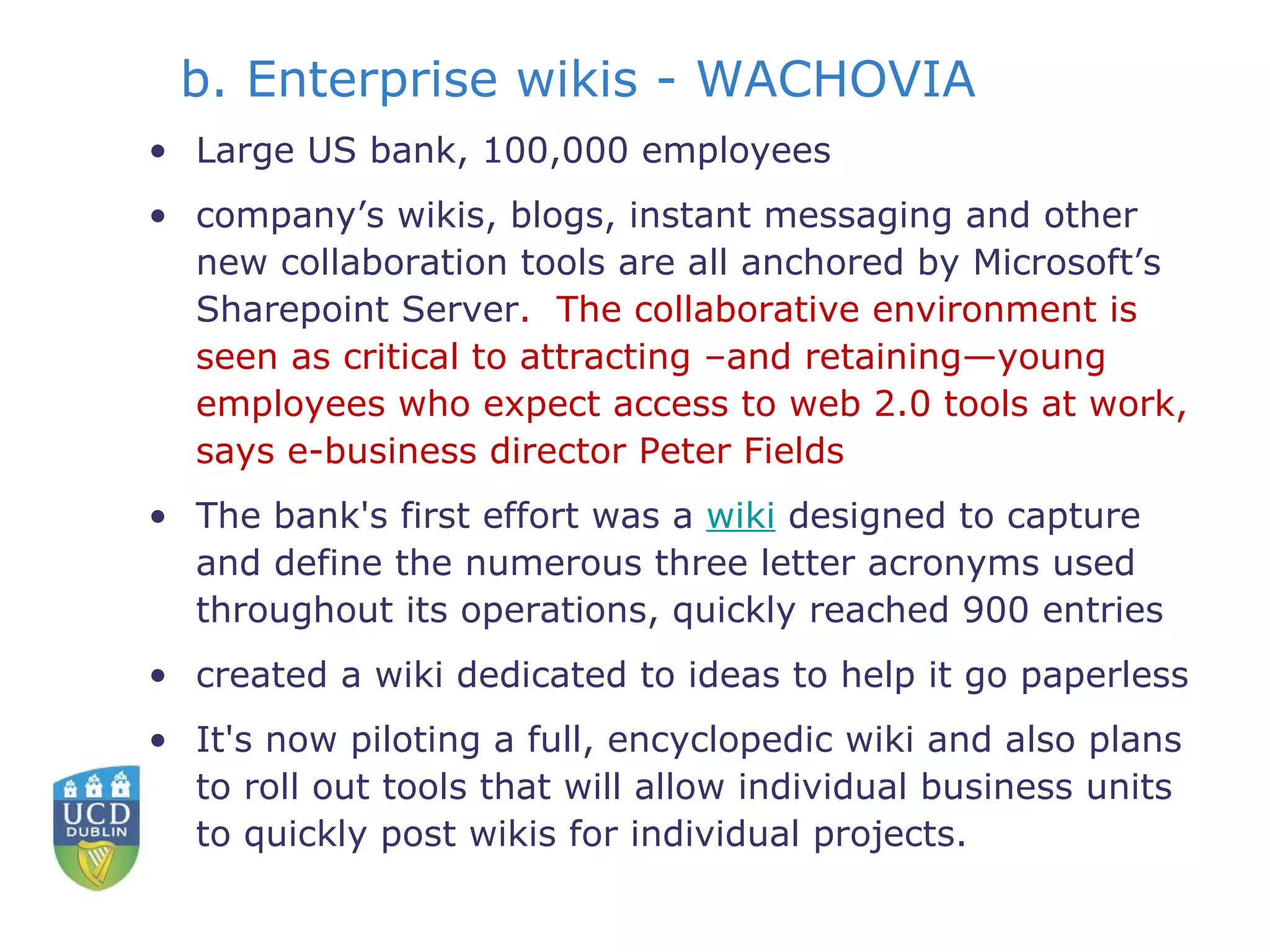 b. Enterprise wikis - WACHOVIA Large US bank, 100,000 employees company’s wikis, blogs, instant messaging and other new collaboration tools are all anchored by Microsoft’s Sharepoint Server .  The collaborative environment is seen as critical to attracting –and retaining—young employees who expect access to web 2.0 tools at work, says e-business director Peter Fields The bank's first effort was a  wiki  designed to capture and define the numerous three letter acronyms used throughout its operations, quickly reached 900 entries  created a wiki dedicated to ideas to help it go paperless It's now piloting a full, encyclopedic wiki and also plans to roll out tools that will allow individual business units to quickly post wikis for individual projects.  