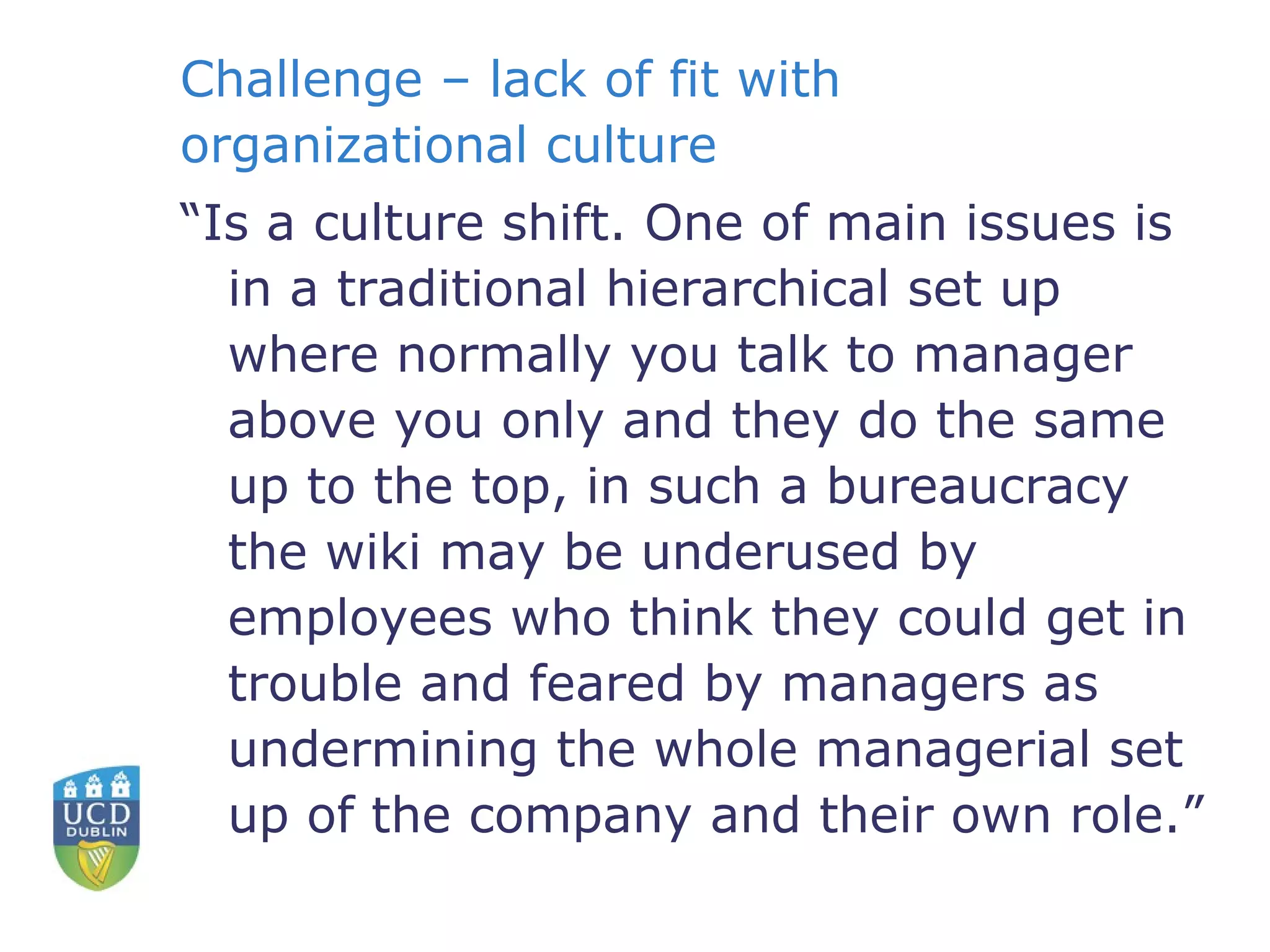 Challenge – lack of fit with organizational culture “ Is a culture shift. One of main issues is in a traditional hierarchical set up where normally you talk to manager above you only and they do the same up to the top, in such a bureaucracy the wiki may be underused by employees who think they could get in trouble and feared by managers as undermining the whole managerial set up of the company and their own role.” 