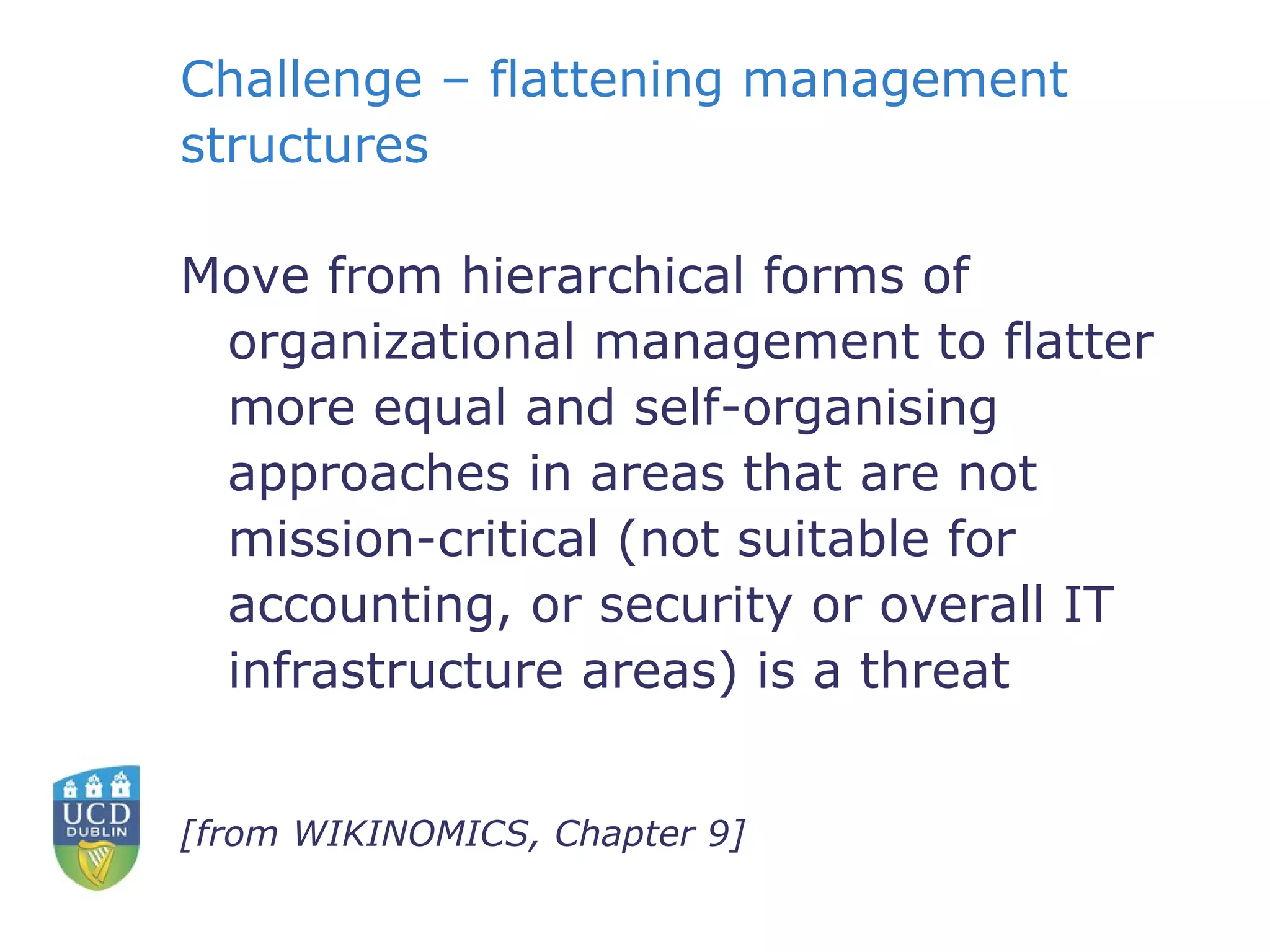Challenge – flattening management structures Move from hierarchical forms of organizational management to flatter more equal and self-organising approaches in areas that are not mission-critical (not suitable for accounting, or security or overall IT infrastructure areas) is a threat [from WIKINOMICS, Chapter 9] 