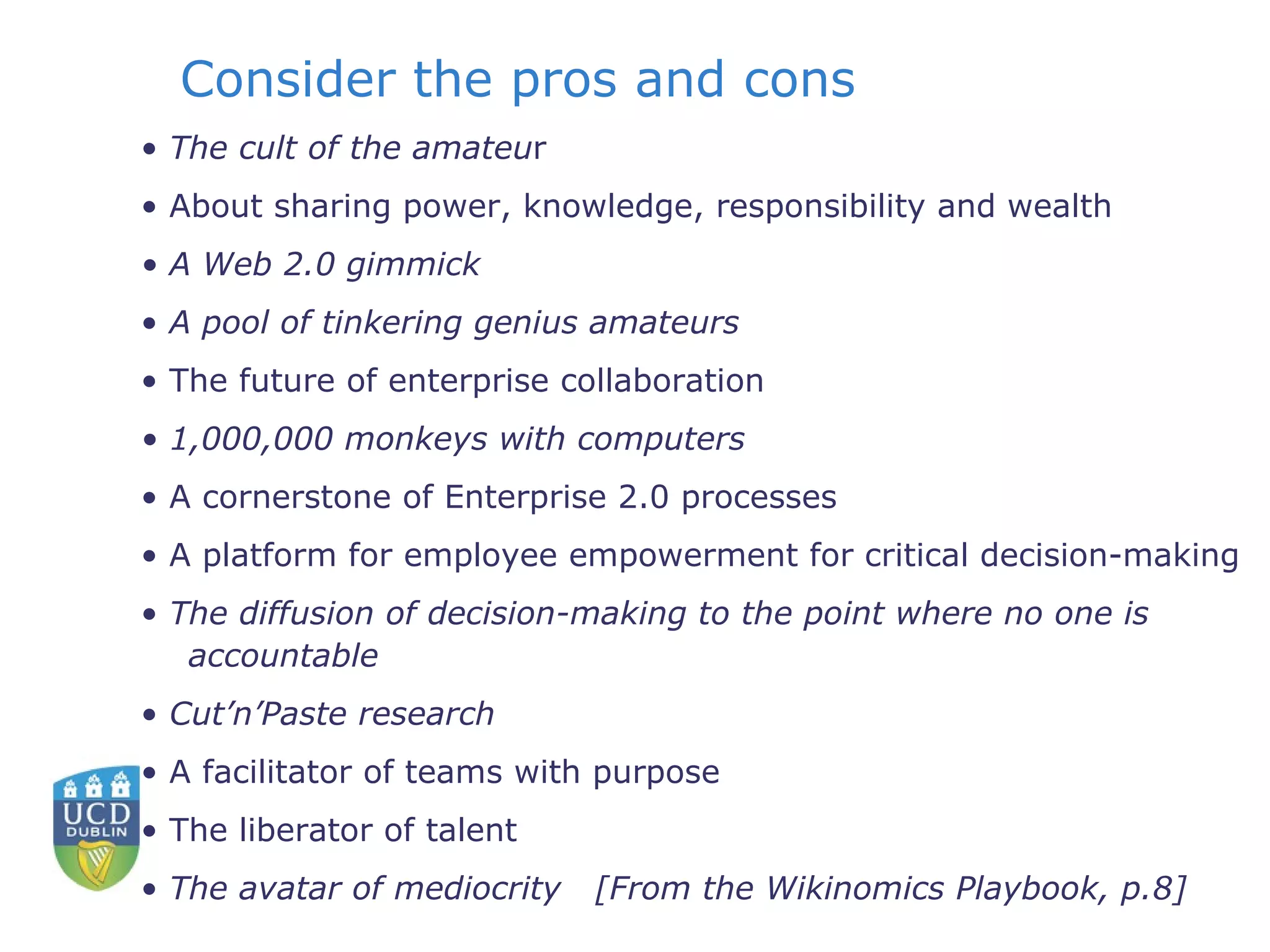 Consider the pros and cons •  The cult of the amateu r •  About sharing power, knowledge, responsibility and wealth •  A Web 2.0 gimmick •  A pool of tinkering genius amateurs •  The future of enterprise collaboration •  1,000,000 monkeys with computers •  A cornerstone of Enterprise 2.0 processes •  A platform for employee empowerment for critical decision-making •  The diffusion of decision-making to the point where no one is accountable •  Cut’n’Paste research •  A facilitator of teams with purpose •  The liberator of talent •  The avatar of mediocrity  [From the Wikinomics Playbook, p.8] 