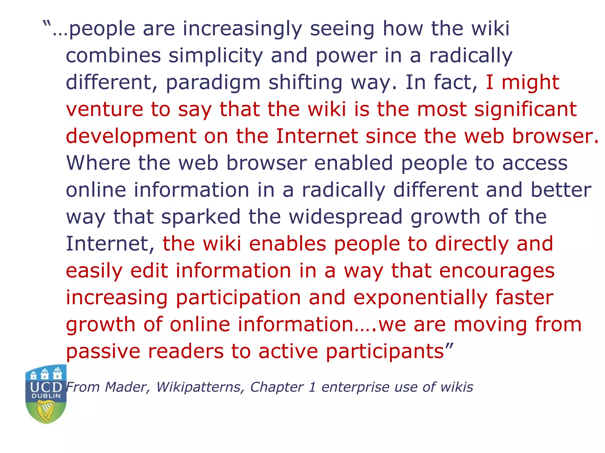 “… people are increasingly seeing how the wiki combines simplicity and power in a radically different, paradigm shifting way. In fact,  I might venture to say that the wiki is the most significant development on the Internet since the web browser.  Where the web browser enabled people to access online information in a radically different and better way that sparked the widespread growth of the Internet,  the wiki enables people to directly and easily edit information in a way that encourages increasing participation and exponentially faster growth of online information….we are moving from passive readers to active participants ”  From Mader, Wikipatterns, Chapter 1 enterprise use of wikis 