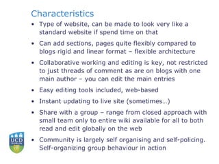 Characteristics Type of website, can be made to look very like a  standard website if spend time on that Can add sections, pages quite flexibly compared to blogs rigid and linear format – flexible architecture Collaborative working and editing is key, not restricted to just threads of comment as are on blogs with one main author – you can edit the main entries Easy editing tools included, web-based Instant updating to live site (sometimes…) Share with a group – range from closed approach with small team only to entire wiki available for all to both read and edit globally on the web Community is largely self organising and self-policing.  Self-organizing group behaviour in action 