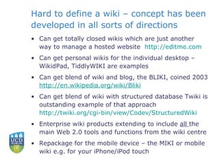 Hard to define a wiki – concept has been developed in all sorts of directions Can get totally closed wikis which are just another way to manage a hosted website  http:// editme.com    Can get personal wikis for the individual desktop – WikidPad, TiddlyWIKI are examples Can get blend of wiki and blog, the BLIKI, coined 2003  http:// en.wikipedia.org/wiki/Bliki   Can get blend of wiki with structured database Twiki is outstanding example of that approach  http://twiki.org/cgi-bin/view/Codev/StructuredWiki   Enterprise wiki products extending to include  all  the main Web 2.0 tools and functions from the wiki centre Repackage for the mobile device – the MIKI or mobile wiki e.g. for your iPhone/iPod touch 