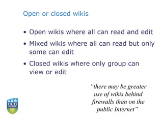 Open or closed wikis Open wikis where all can read and edit Mixed wikis where all can read but only some can edit Closed wikis where only group can view or edit “ there may be greater use of wikis behind firewalls than on the public Internet”  