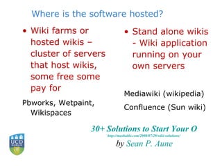 Where is the software hosted? Wiki farms or hosted wikis – cluster of servers that host wikis, some free some pay for Pbworks, Wetpaint, Wikispaces Stand alone wikis - Wiki application running on your own servers Mediawiki (wikipedia) Confluence (Sun wiki) 30+ Solutions to Start Your Own Wiki http://mashable.com/2008/07/29/wiki-solutions/   by  Sean P.  Aune 