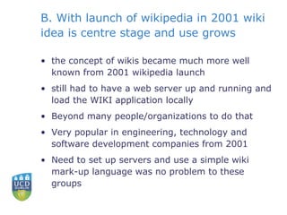 B. With launch of wikipedia in 2001 wiki idea is centre stage and use grows the concept of wikis became much more well known from 2001 wikipedia launch still had to have a web server up and running and load the WIKI application locally Beyond many people/organizations to do that Very popular in engineering, technology and software development companies from 2001 Need to set up servers and use a simple wiki mark-up language was no problem to these groups 