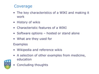 Coverage The key characteristics of a WIKI and making it work History of wikis Characteristic features of a WIKI Software options – hosted or stand alone What are they used for  Examples Wikipedia and reference wikis A selection of other examples from medicine, education Concluding thoughts 