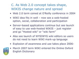 C. As Web 2.0 concept takes shape, WIKIS change nature and spread Web 2.0 term coined at O’Reilly conference in 2004 WIKI idea fits in well – now see a web-hosted option, social, collaboration and participation Server-based applications continue but see launch of easy to use web-hosted WIKIS – just register and go “Hosted wiki” or “wiki farm” Also see launch of WYSIWYG wiki editors so users do not need to learn WIKI mark-up language Explosion of awareness and use takes place 2006- March 2007 term WIKI entered the Online Oxford English Dictionary 