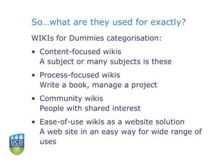 So…what are they used for exactly? WIKIs for Dummies categorisation: Content-focused wikis A subject or many subjects is these Process-focused wikis Write a book, manage a project  Community wikis People with shared interest Ease-of-use wikis as a website solution A web site in an easy way for wide range of uses 