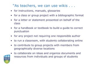 “ As teachers, we can use wikis . . .  for instructions, manuals, glossaries  for a class or group project with a bibliographic format  for a letter or statement presented on behalf of the class  for a handbook or textbook to build a guide to correct punctuation  for any project not requiring one responsible author  to run a classroom, with students collaborating online  to contribute to group projects with members from geographically diverse locations  to collaborate on ideas and organize documents and resources from individuals and groups of students  