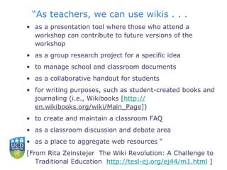 “ As teachers, we can use wikis . . .  as a presentation tool where those who attend a workshop can contribute to future versions of the workshop  as a group research project for a specific idea  to manage school and classroom documents  as a collaborative handout for students  for writing purposes, such as student-created books and journaling (i.e., Wikibooks [ http:// en.wikibooks.org/wiki/Main_Page ])  to create and maintain a classroom FAQ  as a classroom discussion and debate area  as a place to aggregate web resources “ [From Rita Zeinstejer  The Wiki Revolution: A Challenge to Traditional Education  http://tesl-ej.org/ej44/m1.html  ] 