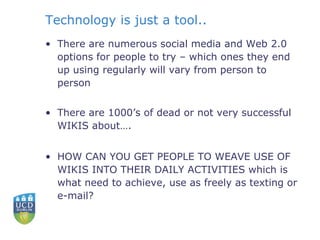 Technology is just a tool.. There are numerous social media and Web 2.0 options for people to try – which ones they end up using regularly will vary from person to person There are 1000’s of dead or not very successful WIKIS about…. HOW CAN YOU GET PEOPLE TO WEAVE USE OF WIKIS INTO THEIR DAILY ACTIVITIES which is what need to achieve, use as freely as texting or e-mail? 