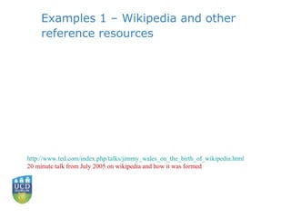 Examples 1 – Wikipedia and other reference resources http://www.ted.com/index.php/talks/jimmy_wales_on_the_birth_of_wikipedia.html 20 minute talk from July 2005 on wikipedia and how it was formed 