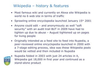 Wikipedia – history & features Most famous wiki and currently on Alexa site Wikipedia is world no 6 web site in terms of traffic Sprawling online encyclopedia launched January 15 th  2001 Anyone could edit – and anonymously as well “soft security” with an audit trail BUT in 2009 have had to tighten up due to abuse – August tightened up on pages for living people Originally intended as a feed site to feed into Nupedia, a peer-reviewed online encyclopedia launched in 2000 with a 7-stage editing process, idea was these Wikipedia posts would be vetted and then included in Nupedia Nupedia folded in 2003 with just 24 articles in it, Wikipedia got 18,000 in first year and continued as a stand-alone product 