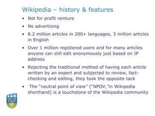 Wikipedia – history & features Not for profit venture No advertising 8.2 million articles in 200+ languages, 3 million articles in English Over 1 million registered users and for many articles anyone can still edit anonymously just based on IP address Rejecting the traditional method of having each article written by an expert and subjected to review, fact-checking and editing, they took the opposite tack   The “neutral point of view” (“NPOV,”in Wikipedia shorthand) is a touchstone of the Wikipedia community 