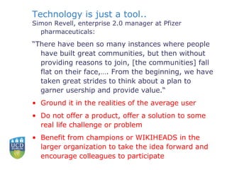 Technology is just a tool.. Simon Revell, enterprise 2.0 manager at Pfizer pharmaceuticals: “ There have been so many instances where people have built great communities, but then without providing reasons to join, [the communities] fall flat on their face,…. From the beginning, we have taken great strides to think about a plan to garner usership and provide value.“ Ground it in the realities of the average user Do not offer a product, offer a solution to some real life challenge or problem Benefit from champions or WIKIHEADS in the larger organization to take the idea forward and encourage colleagues to participate   