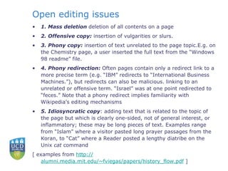 Open editing issues 1. Mass deletion  deletion of all contents on a page 2. Offensive copy:  insertion of vulgarities or slurs. 3. Phony copy:  insertion of text unrelated to the page topic.E.g. on the Chemistry page, a user inserted the full text from the “Windows 98 readme” file. 4. Phony redirection:  Often pages contain only a redirect link to a more precise term (e.g. “IBM” redirects to “International Business Machines.”), but redirects can also be malicious. linking to an unrelated or offensive term. “Israel” was at one point redirected to “feces.” Note that a phony redirect implies familiarity with Wikipedia’s editing mechanisms 5. Idiosyncratic copy : adding text that is related to the topic of the page but which is clearly one-sided, not of general interest, or inflammatory; these may be long pieces of text. Examples range from “Islam” where a visitor pasted long prayer passages from the Koran, to “Cat” where a Reader posted a lengthy diatribe on the Unix  cat  command  [ examples from  http:// alumni.media.mit.edu/~fviegas/papers/history_flow.pdf  ]   