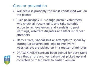 Cure or prevention Wikipedia is probably the most vandalised wiki on the planet Cure philosophy = “Change patrol” volunteers who check all recent edits and take suitable action to remove errors and vandalism, post warnings, arbitrate disputes and blacklist repeat offenders Many errors, vandalisms or attempts to spam by putting up adverts and links to irrelevant websites etc are picked up in a matter of minutes DARWIKINISM concept been coined for very rapid way that errors and vandalism get picked up and corrected or rolled back to earlier version 
