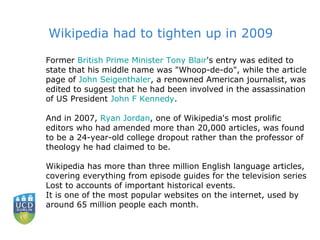 Former  British Prime Minister Tony Blair 's entry was edited to state that his middle name was "Whoop-de-do", while the article page of  John  Seigenthaler , a renowned American journalist, was edited to suggest that he had been involved in the assassination of US President  John F Kennedy .  And in 2007,  Ryan Jordan , one of Wikipedia's most prolific editors who had amended more than 20,000 articles, was found to be a 24-year-old college dropout rather than the professor of theology he had claimed to be.  Wikipedia has more than three million English language articles, covering everything from episode guides for the television series Lost to accounts of important historical events.  It is one of the most popular websites on the internet, used by around 65 million people each month.  Wikipedia had to tighten up in 2009 