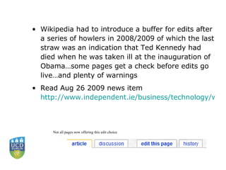 Wikipedia had to introduce a buffer for edits after a series of howlers in 2008/2009 of which the last straw was an indication that Ted Kennedy had died when he was taken ill at the inauguration of Obama…some pages get a check before edits go live…and plenty of warnings Read Aug 26 2009 news item  http://www.independent.ie/business/technology/wikipedia-ends-unrestricted-editing-of-articles-1869528.html  Not all pages now offering this edit choice 