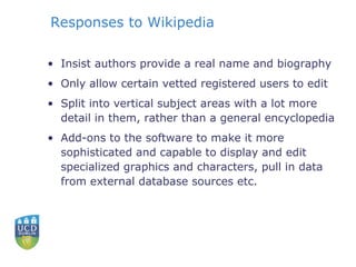 Responses to Wikipedia Insist authors provide a real name and biography Only allow certain vetted registered users to edit Split into vertical subject areas with a lot more detail in them, rather than a general encyclopedia Add-ons to the software to make it more sophisticated and capable to display and edit specialized graphics and characters, pull in data from external database sources etc. 