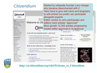 Citizendium http:// en.citizendium.org/wiki/Welcome_to_Citizendium   Started by wikipedia founder Larry Sanger who became disenchanted with it Here have to give real name and biography to edit entries but public can participate alongside experts Editor control on who participates and editors mark articles “approved” Slow growth  12,305 articles progressing toward editor approval or re-approval 