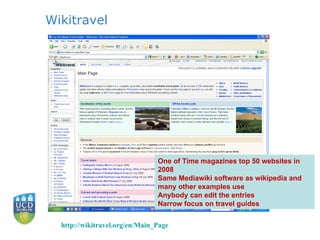 Wikitravel One of Time magazines top 50 websites in 2008 Same Mediawiki software as wikipedia and many other examples use Anybody can edit the entries Narrow focus on travel guides http:// wikitravel.org/en/Main_Page 