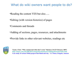 What do wiki owners want people to do? Reading the content YES but also….. Editing (with version histories) of pages Comments and threads Adding of sections, pages, resources, and attachments Provide links to other relevant websites, readings etc  Taylor, Chris. “Why commercial wikis don’t work,” Business 2.0 (23 February 2007) http://money.cnn.com/2007/02/21/magazines/business2/walledgardens.biz2/index.htm Case study of various WIKI projects that failed and why – LA Times, Penguin, Amazon 