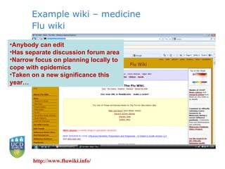 Example wiki – medicine Flu wiki http://www.fluwiki.info/ Anybody can edit Has separate discussion forum area Narrow focus on planning locally to cope with epidemics Taken on a new significance this year… 