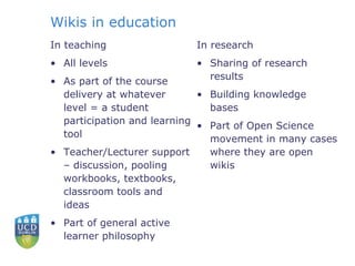 Wikis in education  In teaching All levels As part of the course delivery at whatever level = a student participation and learning tool  Teacher/Lecturer support – discussion, pooling workbooks, textbooks, classroom tools and ideas Part of general active learner philosophy In research Sharing of research results Building knowledge bases Part of Open Science movement in many cases where they are open wikis 