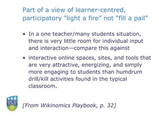 Part of a view of learner-centred, participatory “light a fire” not “fill a pail” In a one teacher/many students situation, there is very little room for individual input and interaction—compare this against interactive online spaces, sites, and tools that are very attractive, energizing, and simply more engaging to students than humdrum drill/kill activities found in the typical classroom. [From Wikinomics Playbook, p. 32] 