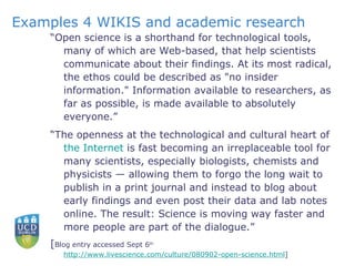 Examples 4 WIKIS and academic research “ Open science is a shorthand for technological tools, many of which are Web-based, that help scientists communicate about their findings. At its most radical, the ethos could be described as "no insider information." Information available to researchers, as far as possible, is made available to absolutely everyone.” “ The openness at the technological and cultural heart of  the Internet  is fast becoming an irreplaceable tool for many scientists, especially biologists, chemists and physicists — allowing them to forgo the long wait to publish in a print journal and instead to blog about early findings and even post their data and lab notes online. The result: Science is moving way faster and more people are part of the dialogue.” [ Blog entry accessed Sept 6 th   http://www.livescience.com/culture/080902-open-science.html ]  