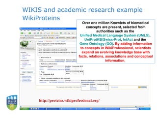 WIKIS and academic research example WikiProteins Over one million Knowlets of biomedical concepts are present, selected from authorities such as the  Unified Medical Language System (UMLS) ,  UniProtKB /Swiss-Prot ,  IntAct  and the  Gene Ontology (GO) .  By adding information to concepts in WikiProfessional, scientists expand an evolving knowledge base with facts, relations, associations and conceptual information.  http://proteins.wikiprofessional.org/ 