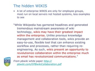 The hidden WIKIS A lot of enterprise WIKIS are only for employee groups, most run on local servers not hosted systems, less examples to see “ While Wikipedia has garnered headlines and generated tremendous mainstream awareness of wiki technology,  wikis may have their greatest impact within the enterprise.  Unlike previous knowledge management and collaboration tools, wikis provide an easy-to-use, flexible tool that can enhance existing workflow and processes, rather than requiring re-engineering. As such,  wikis present an opportunity to revolutionize collaboration within the enterprise much as email has revolutionized communications .”  From pbwiki white paper  http:// pbwiki.com/f/PBwikiCollaboration.pdf     