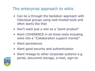 The enterprise approach to wikis Can be a through the backdoor approach with individual groups using web-hosted tools and often starts like that Don’t want just a wiki as a “point product” Want COHERENCE in all these tools including wikis into a “Collaboration support market” Want persistence Want good security and authentication Want linkage to other corporate systems e.g. portal, document storage, e-mail, sign-on 