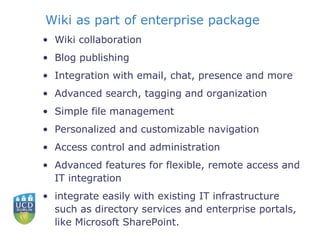 Wiki as part of enterprise package Wiki collaboration  Blog publishing  Integration with email, chat, presence and more  Advanced search, tagging and organization  Simple file management  Personalized and customizable navigation  Access control and administration  Advanced features for flexible, remote access and IT integration  integrate easily with existing IT infrastructure such as directory services and enterprise portals, like Microsoft SharePoint.  
