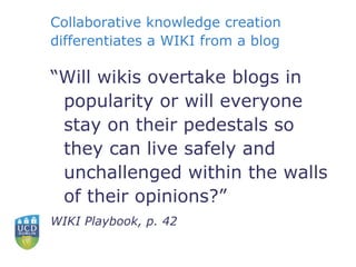 “ Will wikis overtake blogs in popularity or will everyone stay on their pedestals so they can live safely and unchallenged within the walls of their opinions?” WIKI Playbook, p. 42 Collaborative knowledge creation differentiates a WIKI from a blog 