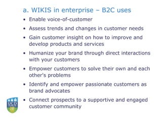 a. WIKIS in enterprise – B2C uses Enable voice-of-customer  Assess trends and changes in customer needs  Gain customer insight on how to improve and develop products and services  Humanize your brand through direct interactions with your customers  Empower customers to solve their own and each other's problems  Identify and empower passionate customers as brand advocates  Connect prospects to a supportive and engaged customer community  